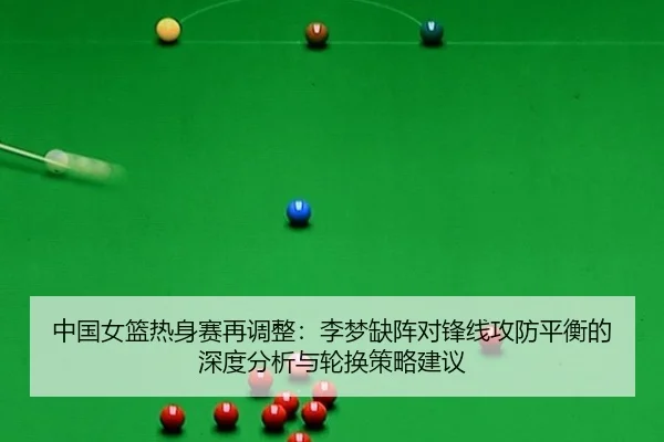 中国女篮热身赛再调整：李梦缺阵对锋线攻防平衡的深度分析与轮换策略建议