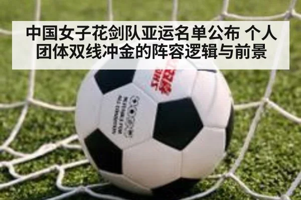 中国女子花剑队亚运名单公布 个人团体双线冲金的阵容逻辑与前景